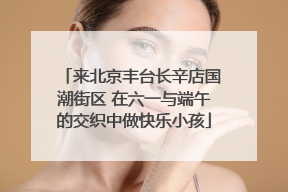 来北京丰台长辛店国潮街区 在六一与端午的交织中做快乐小孩
